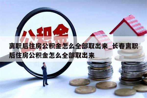 離職后住房公積金怎么全部取出來_長春離職后住房公積金怎么全部取出來
