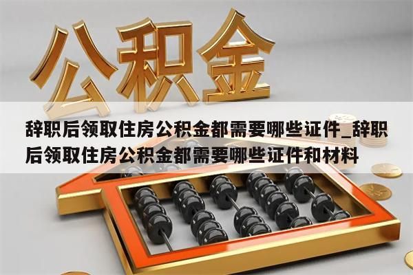 辭職后領取住房公積金都需要哪些證件_辭職后領取住房公積金都需要哪些證件和材料