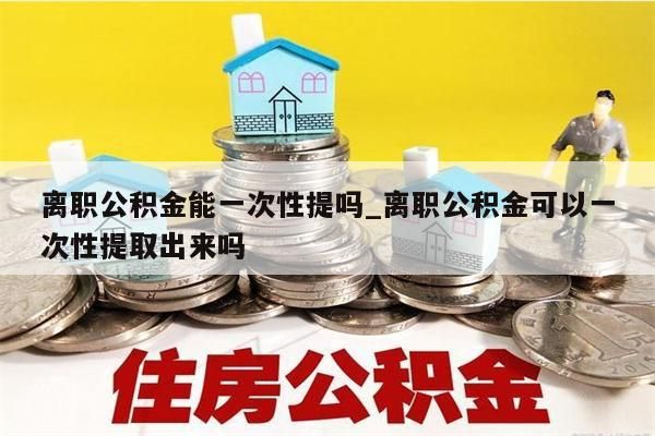 離職公積金能一次性提嗎_離職公積金可以一次性提取出來嗎